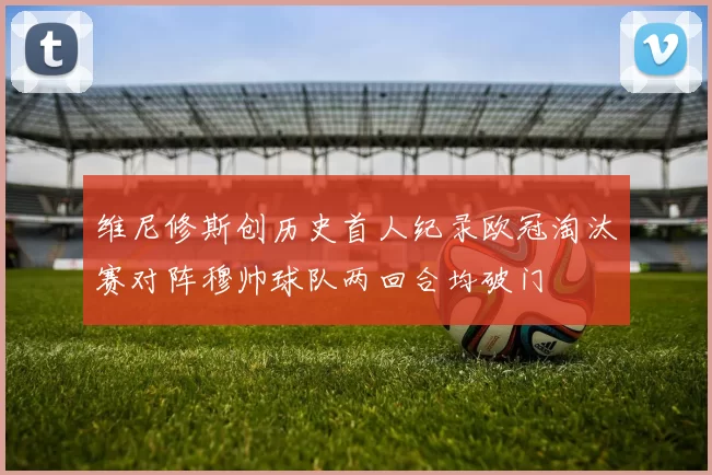 维尼修斯创历史首人纪录欧冠淘汰赛对阵穆帅球队两回合均破门