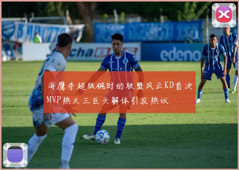 海鹰夺超级碗时的联盟风云KD首次MVP热火三巨头解体引发热议